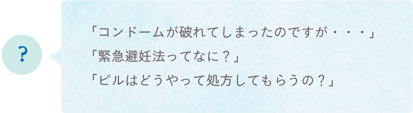 「コンドームが破れてしまったのですが・・・」「緊急避妊法ってなに?」「ピルはどうやって処方してもらうの?」