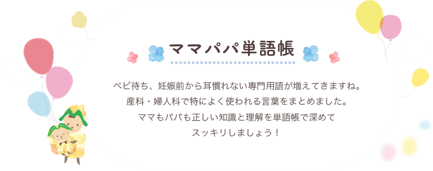 ママパパ単語帳 ベビ待ち、妊娠前から耳慣れない専門用語が増えてきますね。産科・婦人科で特によく使われる言葉をまとめました。ママもパパも正しい知識と理解を単語帳で深めてスッキリしましょう！